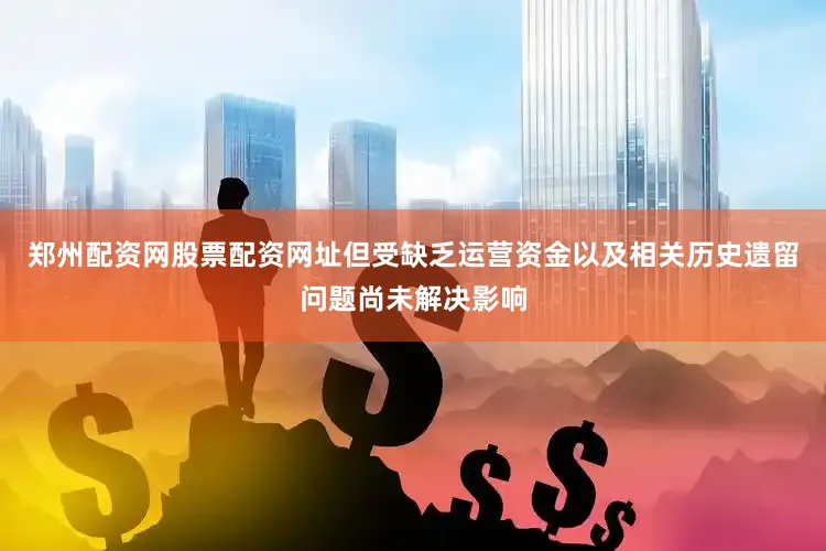 郑州配资网股票配资网址但受缺乏运营资金以及相关历史遗留问题尚未解决影响