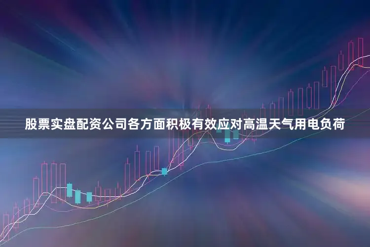 股票实盘配资公司各方面积极有效应对高温天气用电负荷
