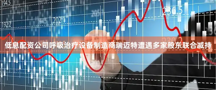 低息配资公司呼吸治疗设备制造商瑞迈特遭遇多家股东联合减持
