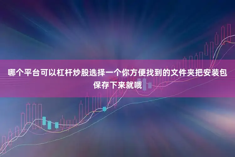 哪个平台可以杠杆炒股选择一个你方便找到的文件夹把安装包保存下来就哦