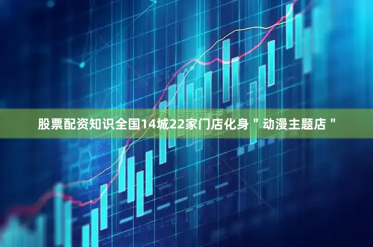 股票配资知识全国14城22家门店化身＂动漫主题店＂